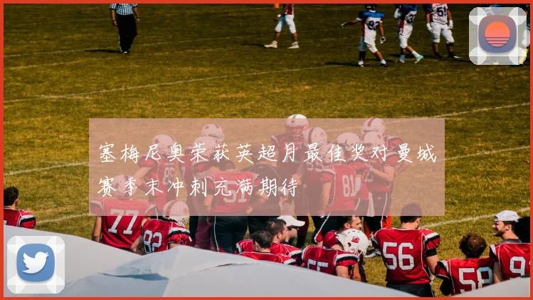 塞梅尼奥荣获英超月最佳奖对曼城赛季末冲刺充满期待