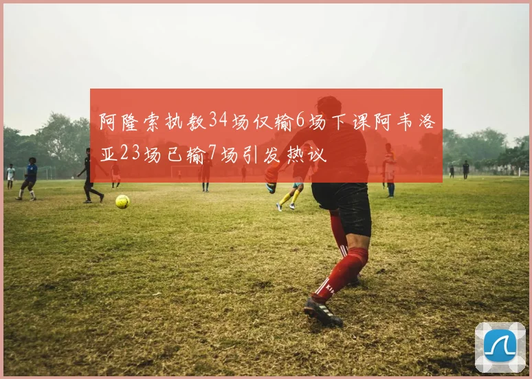 阿隆索执教34场仅输6场下课阿韦洛亚23场已输7场引发热议