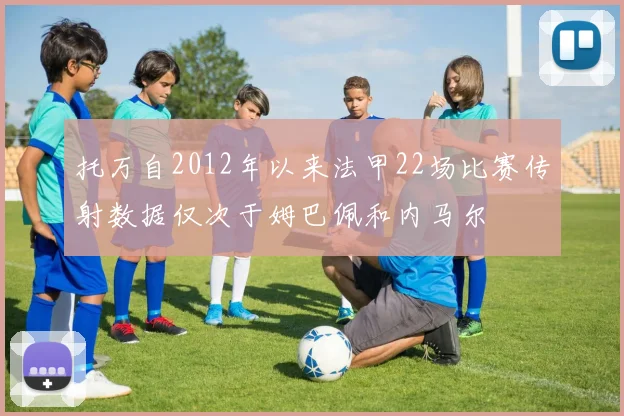 托万自2012年以来法甲22场比赛传射数据仅次于姆巴佩和内马尔