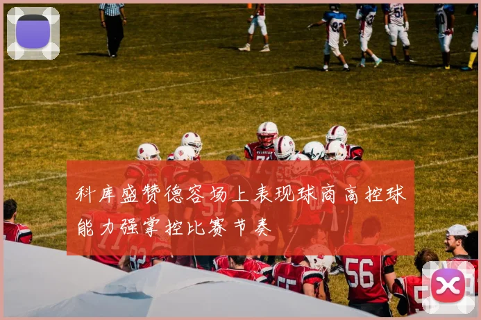 科库盛赞德容场上表现球商高控球能力强掌控比赛节奏