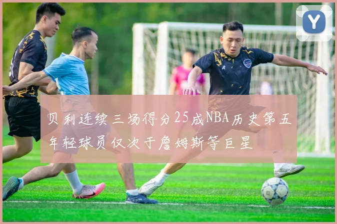 贝利连续三场得分25成NBA历史第五年轻球员仅次于詹姆斯等巨星