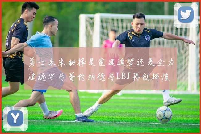 勇士未来抉择是重建追梦还是全力追逐字母哥伦纳德与LBJ再创辉煌