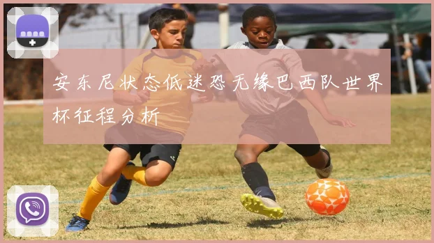 安东尼状态低迷恐无缘巴西队世界杯征程分析