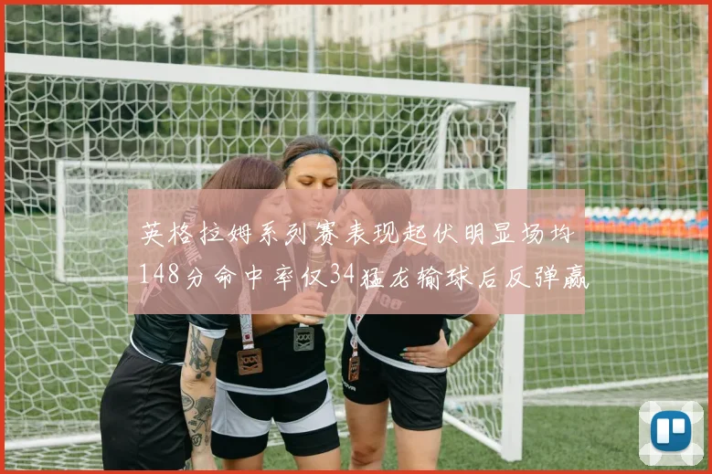 英格拉姆系列赛表现起伏明显场均148分命中率仅34猛龙输球后反弹赢得21分