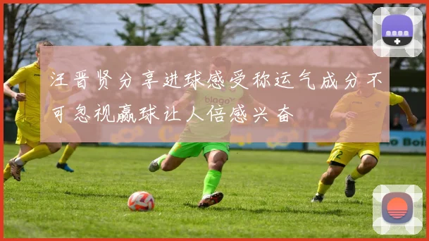 汪晋贤分享进球感受称运气成分不可忽视赢球让人倍感兴奋