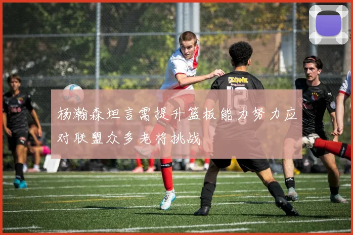 杨瀚森坦言需提升篮板能力努力应对联盟众多老将挑战