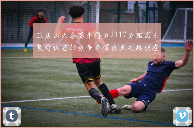 亚历山大本赛季得分2117分距离东契奇仅差26分争夺得分王之路仍在继续