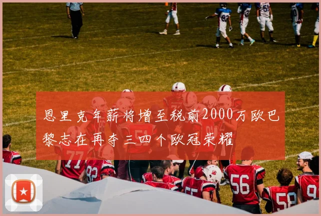 恩里克年薪将增至税前2000万欧巴黎志在再夺三四个欧冠荣耀